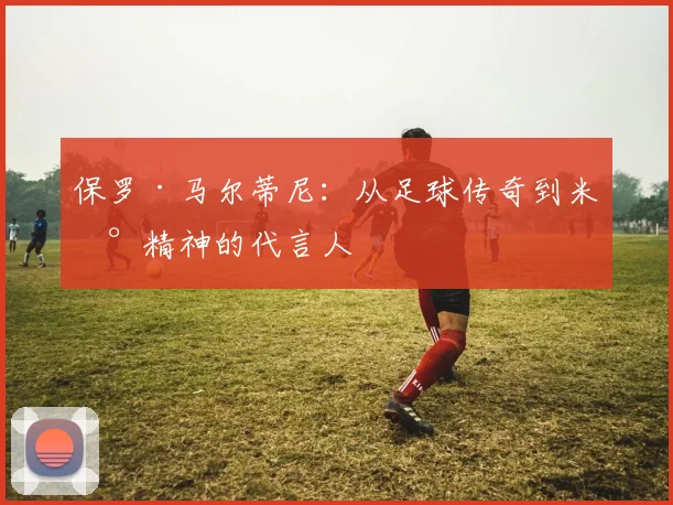 保罗·马尔蒂尼：从足球传奇到米兰精神的代言人