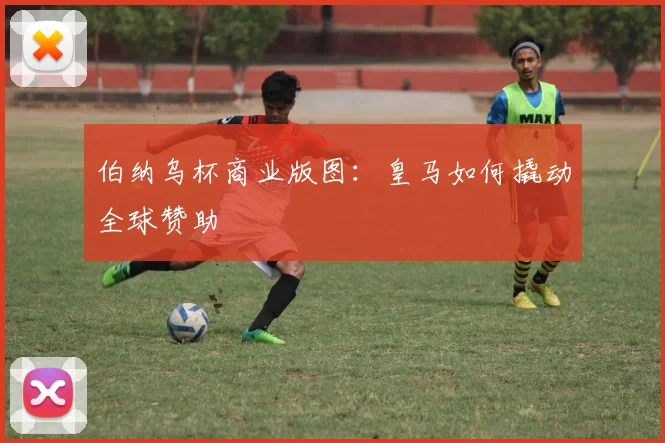 伯纳乌杯商业版图：皇马如何撬动全球赞助
