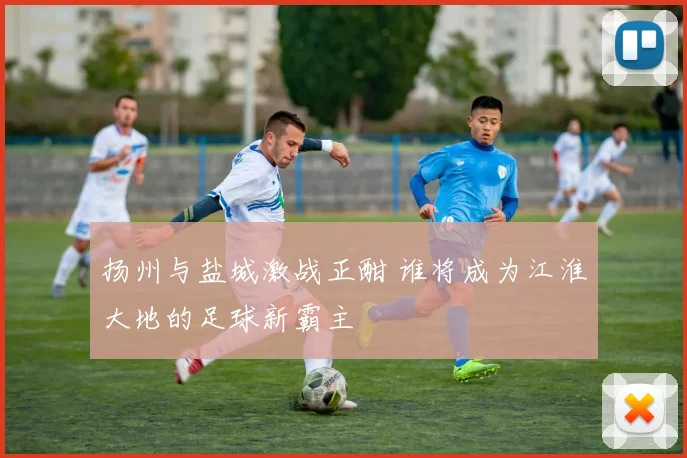 扬州与盐城激战正酣 谁将成为江淮大地的足球新霸主