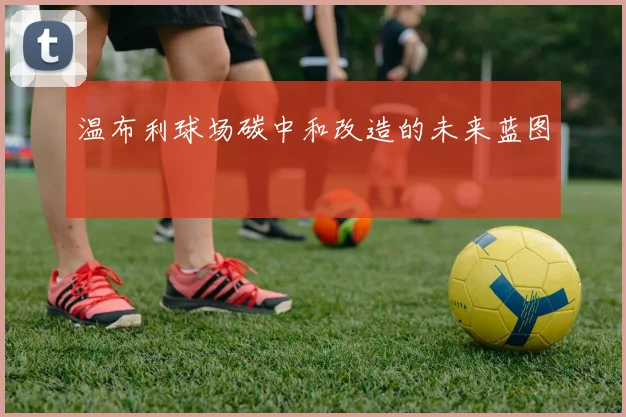 温布利球场碳中和改造的未来蓝图