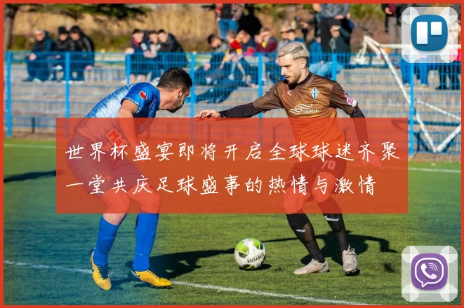 世界杯盛宴即将开启全球球迷齐聚一堂共庆足球盛事的热情与激情