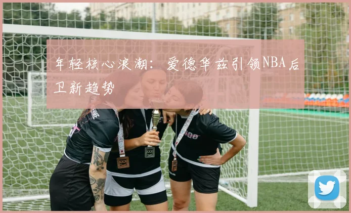 年轻核心浪潮：爱德华兹引领NBA后卫新趋势