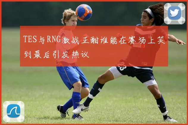 TES与RNG激战正酣谁能在赛场上笑到最后引发热议