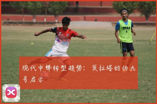 现代中锋转型趋势：莫拉塔的伪九号启示