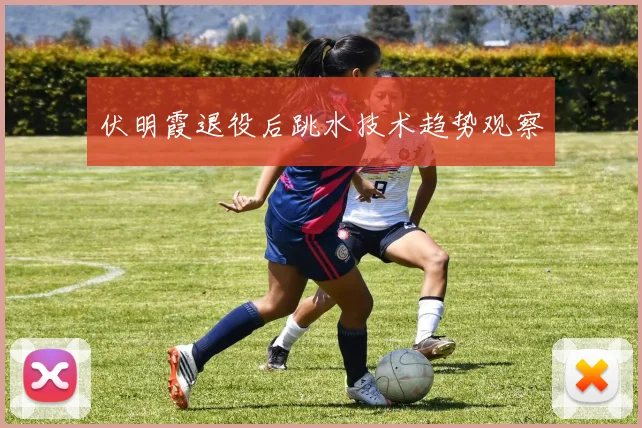 伏明霞退役后跳水技术趋势观察