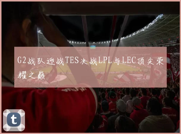 G2战队迎战TES决战LPL与LEC顶尖荣耀之巅